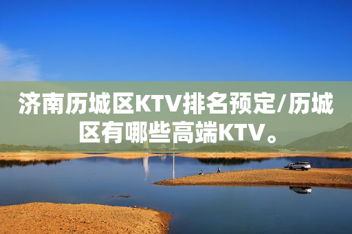 济南历城区KTV排名预定/历城区有哪些高端KTV。
