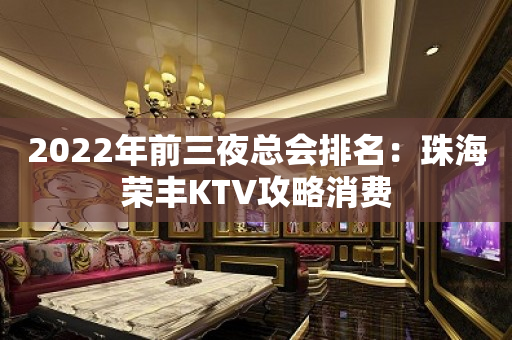 2022年前三夜总会排名：珠海荣丰KTV攻略消费