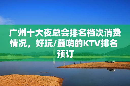 广州十大夜总会排名档次消费情况，好玩/蕞嗨的KTV排名 预订