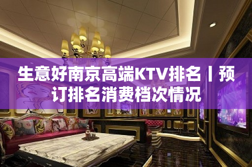 生意好﻿南京高端KTV排名丨预订排名消费档次情况