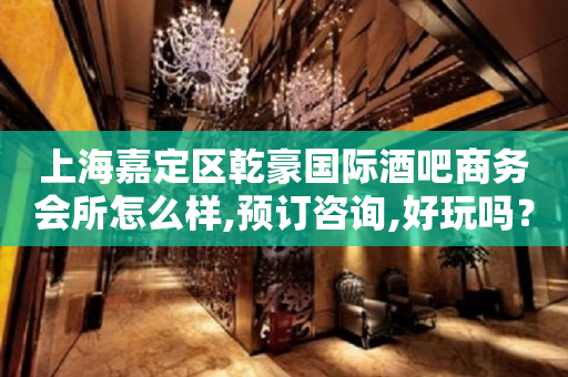 上海嘉定区乾豪国际酒吧商务会所怎么样,预订咨询,好玩吗？