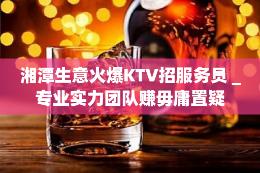 湘潭生意火爆KTV招服务员＿专业实力团队赚毋庸置疑