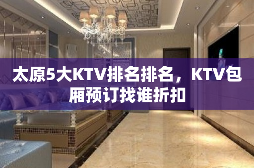 太原5大KTV排名排名，KTV包厢预订找谁折扣