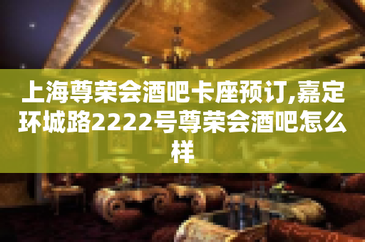 上海尊荣会酒吧卡座预订,嘉定环城路2222号尊荣会酒吧怎么样
