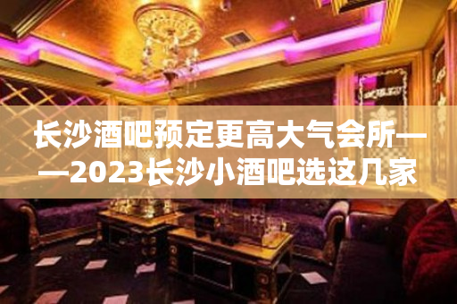 长沙酒吧预定更高大气会所——2023长沙小酒吧选这几家