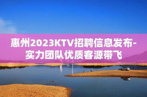 惠州2023KTV招聘信息发布-实力团队优质客源带飞