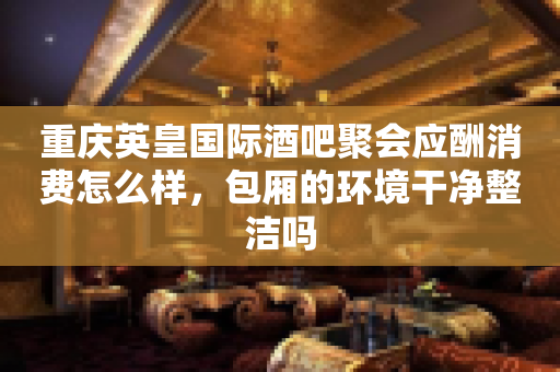 重庆英皇国际酒吧聚会应酬消费怎么样，包厢的环境干净整洁吗