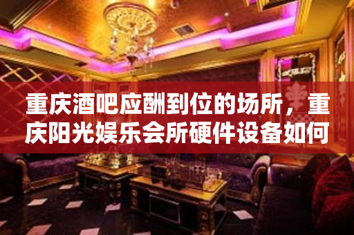 重庆酒吧应酬到位的场所，重庆阳光娱乐会所硬件设备如何