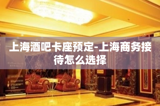 上海酒吧卡座预定-上海商务接待怎么选择