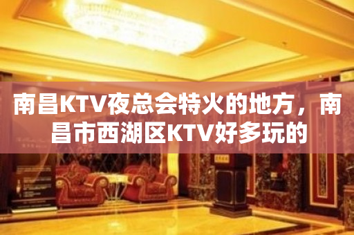 南昌KTV夜总会特火的地方，南昌市西湖区KTV好多玩的
