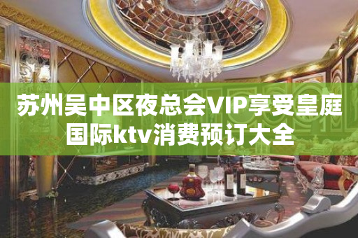 苏州吴中区夜总会VIP享受皇庭国际ktv消费预订大全