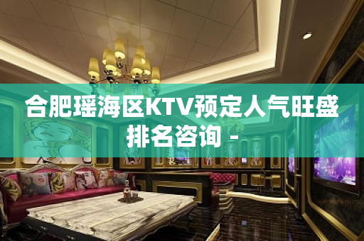 合肥瑶海区KTV预定人气旺盛排名咨询 -