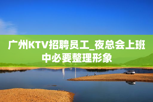 广州KTV招聘员工_夜总会上班中必要整理形象