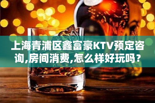 上海青浦区鑫富豪KTV预定咨询,房间消费,怎么样好玩吗？