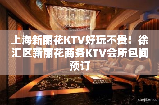 上海新丽花KTV好玩不贵！徐汇区新丽花商务KTV会所包间预订