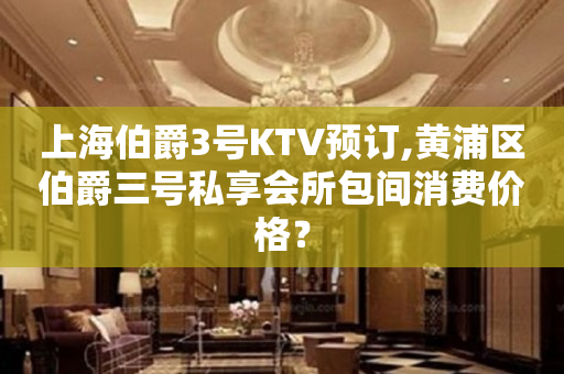 上海伯爵3号KTV预订,黄浦区伯爵三号私享会所包间消费价格？