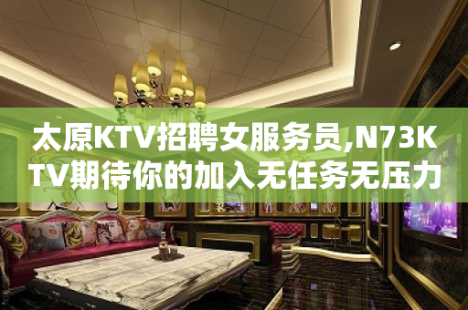 太原KTV招聘女服务员,N73KTV期待你的加入无任务无压力
