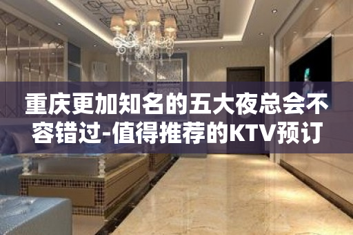 重庆更加知名的五大夜总会不容错过-值得推荐的KTV预订