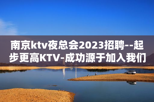 南京ktv夜总会2023招聘--起步更高KTV-成功源于加入我们