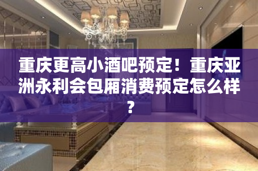 重庆更高小酒吧预定！重庆亚洲永利会包厢消费预定怎么样？