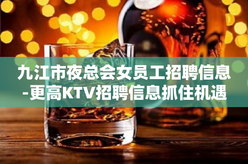 九江市夜总会女员工招聘信息-更高KTV招聘信息抓住机遇