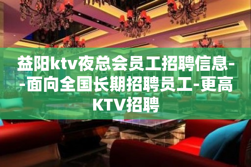 益阳ktv夜总会员工招聘信息--面向全国长期招聘员工-更高KTV招聘